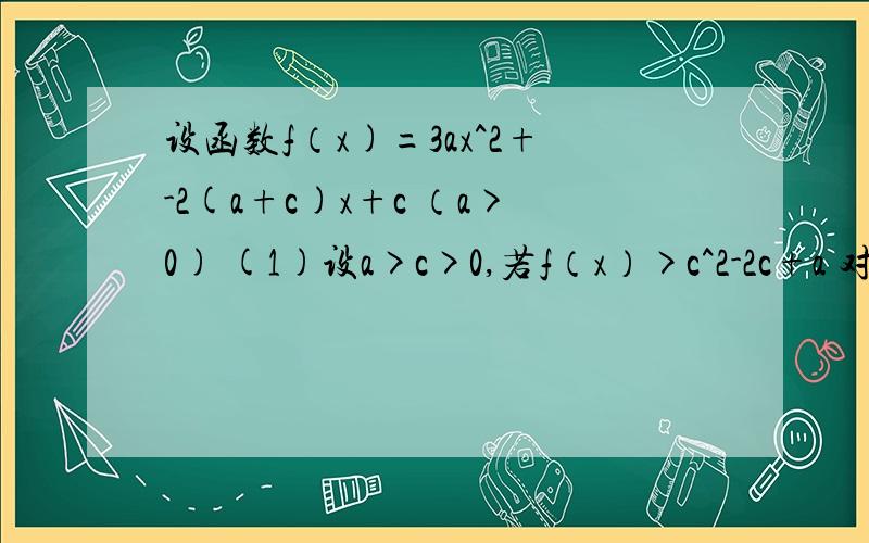 设函数f（x)=3ax^2+-2(a+c)x+c （a>0) (1)设a>c>0,若f（x）>c^2-2c+a 对x>=1恒成立,求c的取值范围