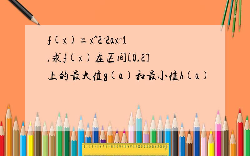 f(x)=x^2-2ax-1,求f(x)在区间[0,2]上的最大值g(a)和最小值h(a)