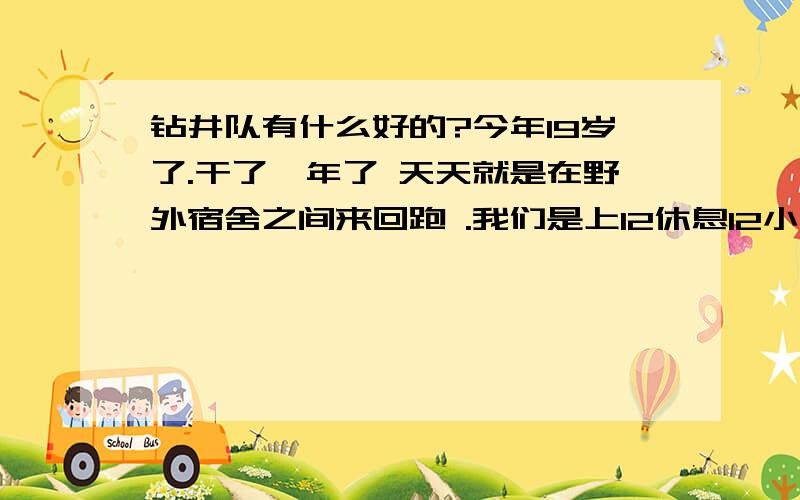 钻井队有什么好的?今年19岁了.干了一年了 天天就是在野外宿舍之间来回跑 .我们是上12休息12小时 .太辛苦了 ,干的是钻台 .我想问一下改一个别的单位还来得及么.