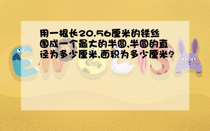 用一根长20.56厘米的铁丝围成一个最大的半圆,半圆的直径为多少厘米,面积为多少厘米?