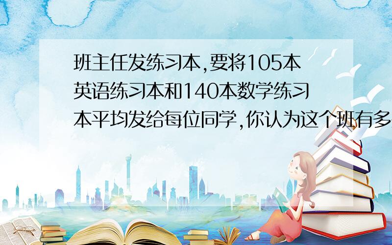 班主任发练习本,要将105本英语练习本和140本数学练习本平均发给每位同学,你认为这个班有多少位同学?接上,每人平均分到基本英语练习本和数学练习本?要有正规解题过程