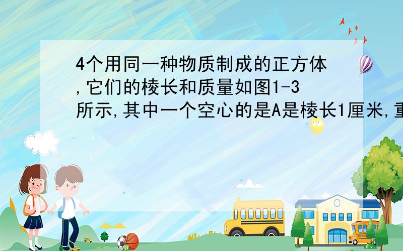 4个用同一种物质制成的正方体,它们的棱长和质量如图1-3所示,其中一个空心的是A是棱长1厘米,重9克、B是棱长2厘米,重72克、C是棱长3厘米,重234克D是棱长4厘米,重576克