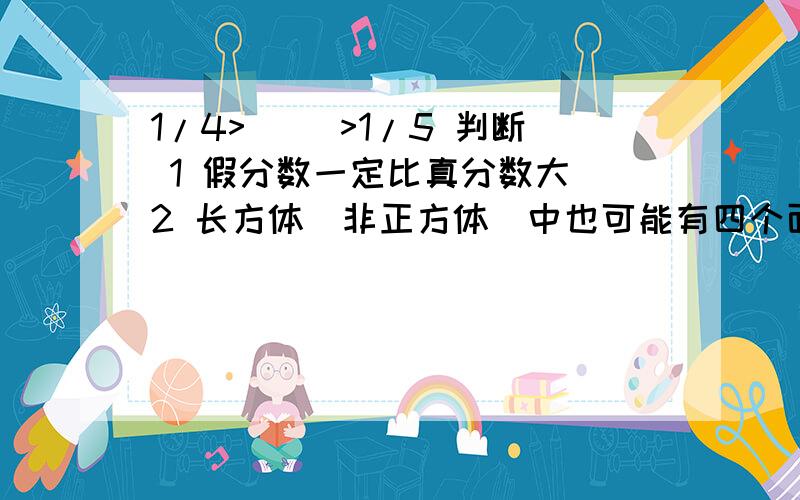 1/4>( )>1/5 判断 1 假分数一定比真分数大 2 长方体（非正方体）中也可能有四个面完全相同3 当a和b的公因数只有1时,a和b的最小公倍数一定是a*b