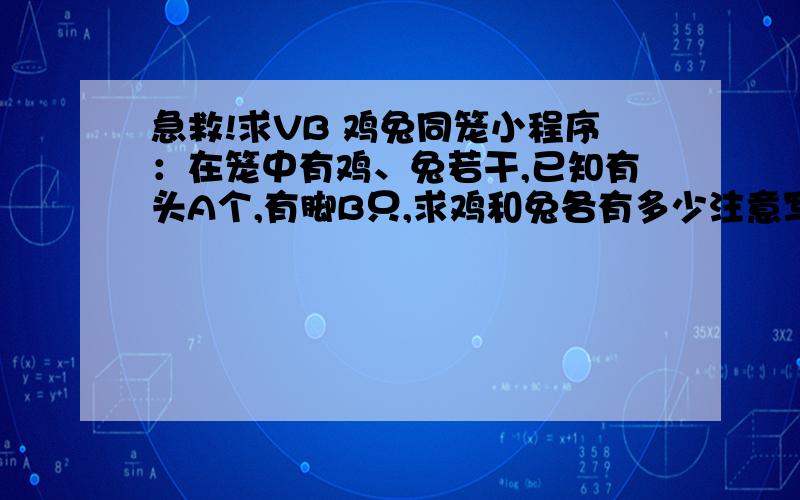 急救!求VB 鸡兔同笼小程序：在笼中有鸡、兔若干,已知有头A个,有脚B只,求鸡和兔各有多少注意写出 程序 还有注意要求：若输入的数据不符合逻辑,则输出相应的提示信息,并要求重新输入数据