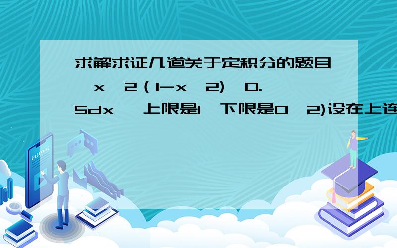 求解求证几道关于定积分的题目∫x^2（1-x^2)^0.5dx {上限是1,下限是0}2)设在上连续,证明：∫f(x)dx=(b-a)∫f[a+(b-a)x]dx {左上限是b,左下限是a,右上限是1,右下限是0}3)证明：∫x^m(1-x)^ndx=∫x^n(1-x)^mdx {左