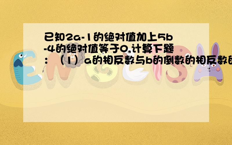 已知2a-1的绝对值加上5b-4的绝对值等于0,计算下题：（1）a的相反数与b的倒数的相反数的和（2）a的绝对值与b的绝对值的和一辆货车从货场A出发,向东走了2千米到达批发部B,继续向东走1.5千米