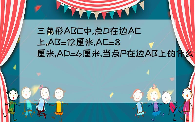 三角形ABC中,点D在边AC上,AB=12厘米,AC=8厘米,AD=6厘米,当点P在边AB上的什么位置时,三角形ADP与ABC相似?