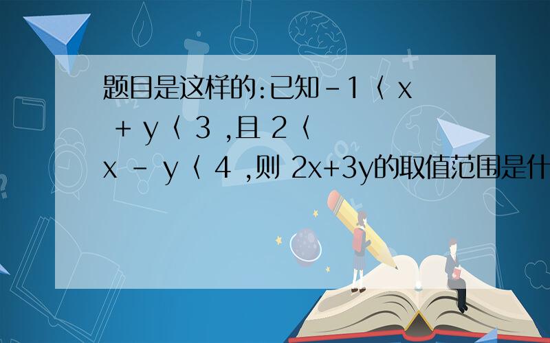 题目是这样的:已知-1〈 x + y〈 3 ,且 2〈 x - y〈 4 ,则 2x+3y的取值范围是什么?