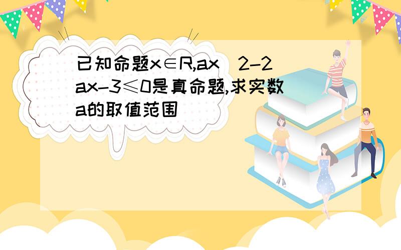 已知命题x∈R,ax^2-2ax-3≤0是真命题,求实数a的取值范围