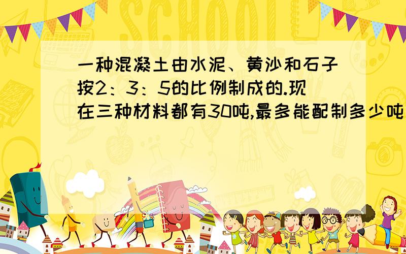 一种混凝土由水泥、黄沙和石子按2：3：5的比例制成的.现在三种材料都有30吨,最多能配制多少吨这样的混凝土?让我能理解,网上也有但看不懂