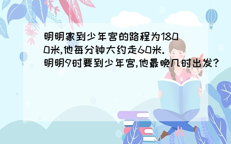 明明家到少年宫的路程为1800米,他每分钟大约走60米.明明9时要到少年宫,他最晚几时出发?