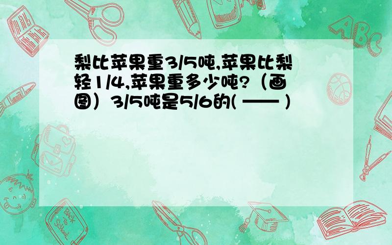 梨比苹果重3/5吨,苹果比梨轻1/4,苹果重多少吨?（画图）3/5吨是5/6的( —— )