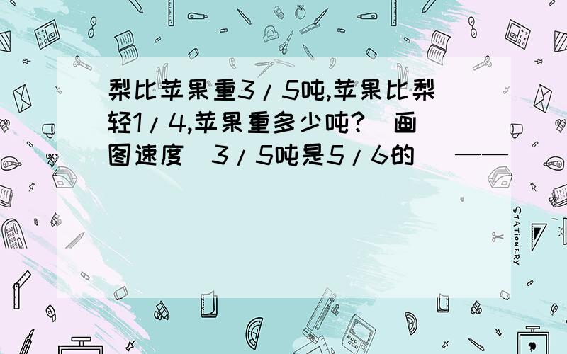 梨比苹果重3/5吨,苹果比梨轻1/4,苹果重多少吨?（画图速度）3/5吨是5/6的( —— )