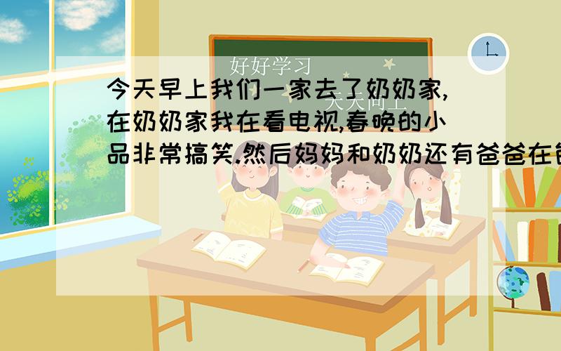 今天早上我们一家去了奶奶家,在奶奶家我在看电视,春晚的小品非常搞笑.然后妈妈和奶奶还有爸爸在包饺子,我没包.然后饺子已经下好了,我尝了一个,很好吃!我很高兴今天晚上要看电视,因为