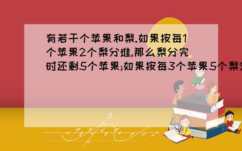 有若干个苹果和梨.如果按每1个苹果2个梨分堆,那么梨分完时还剩5个苹果;如果按每3个苹果5个梨分堆那么苹果分完了还剩5个梨.问苹果和梨各有多少个