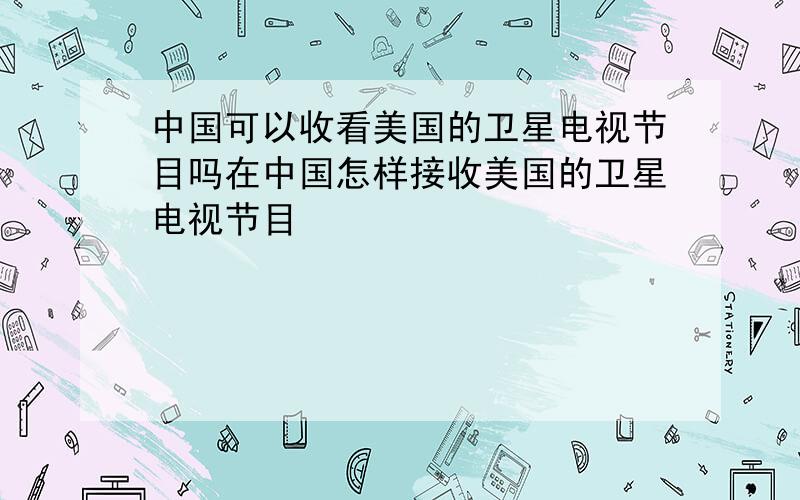 中国可以收看美国的卫星电视节目吗在中国怎样接收美国的卫星电视节目