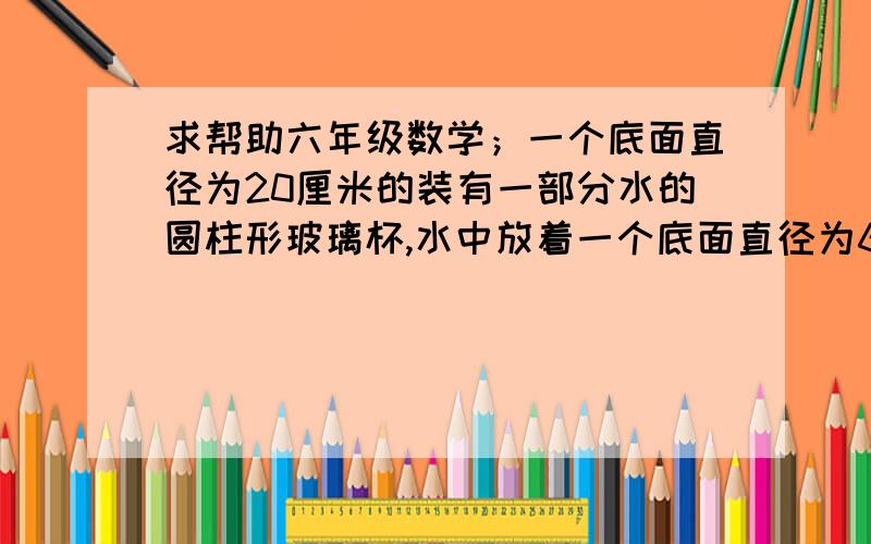 求帮助六年级数学；一个底面直径为20厘米的装有一部分水的圆柱形玻璃杯,水中放着一个底面直径为6厘米高20厘米的圆锥形铅锤,当铅锤从水中取出后,杯里的水将下降几厘米?