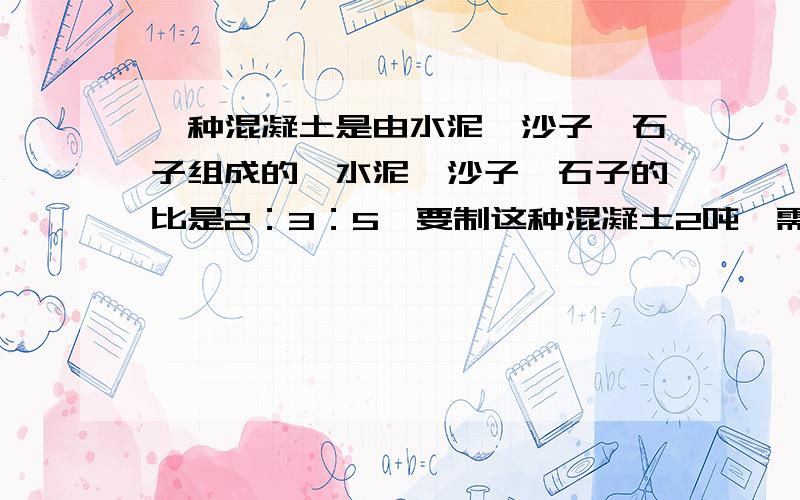 一种混凝土是由水泥、沙子、石子组成的,水泥、沙子、石子的比是2：3：5,要制这种混凝土2吨,需水泥沙子石子各多少千克?