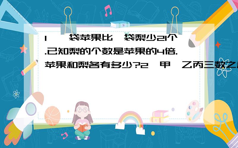 1、一袋苹果比一袋梨少21个.已知梨的个数是苹果的4倍.苹果和梨各有多少?2、甲、乙丙三数之和是740,甲是乙的一半,乙是丙的2倍,甲乙丙各是多少?3、一个车间,女工比男工少35人,男、女工各调