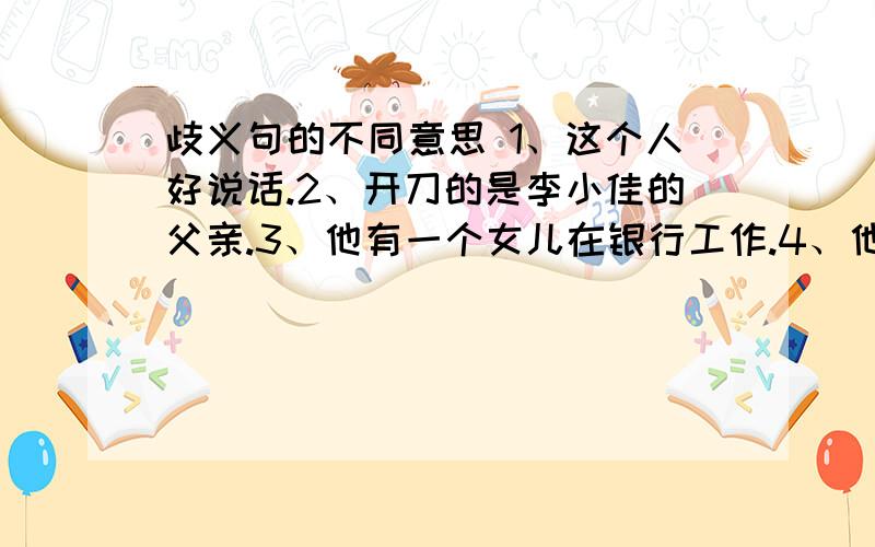 歧义句的不同意思 1、这个人好说话.2、开刀的是李小佳的父亲.3、他有一个女儿在银行工作.4、他爸爸离开了我们.