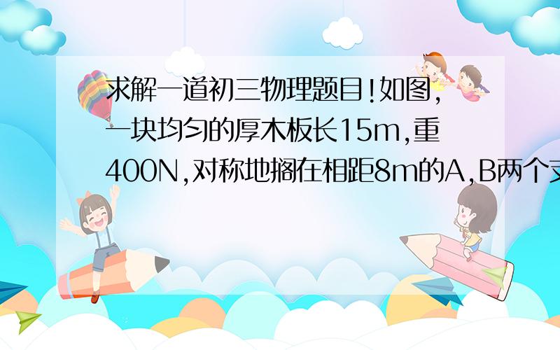 求解一道初三物理题目!如图,一块均匀的厚木板长15m,重400N,对称地搁在相距8m的A,B两个支架上.一个体重为500N的人,从A点出发向左走到离A点几米时,木板开始翘动?