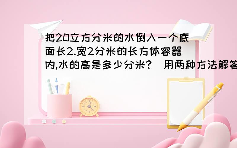 把20立方分米的水倒入一个底面长2.宽2分米的长方体容器内,水的高是多少分米?（用两种方法解答）