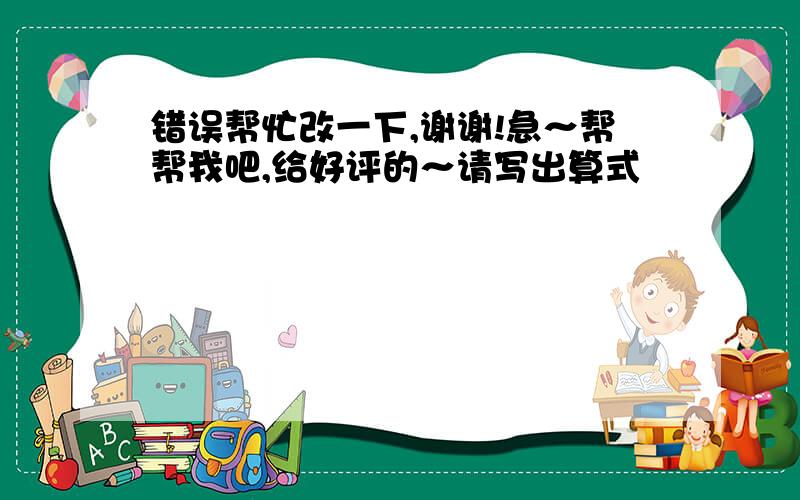 错误帮忙改一下,谢谢!急～帮帮我吧,给好评的～请写出算式