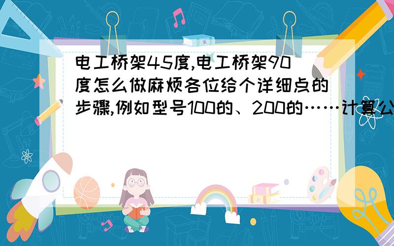 电工桥架45度,电工桥架90度怎么做麻烦各位给个详细点的步骤,例如型号100的、200的……计算公式是什么,多多关照拜托了大恩不言谢