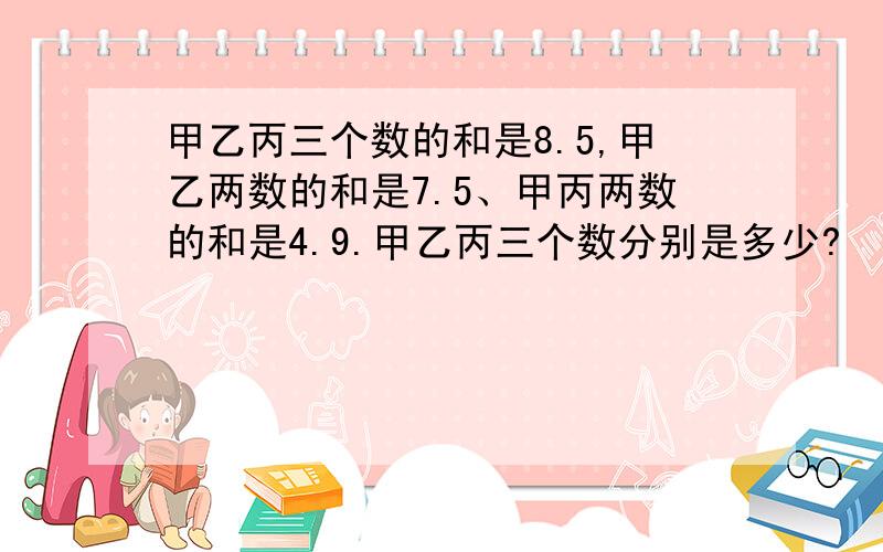 甲乙丙三个数的和是8.5,甲乙两数的和是7.5、甲丙两数的和是4.9.甲乙丙三个数分别是多少?