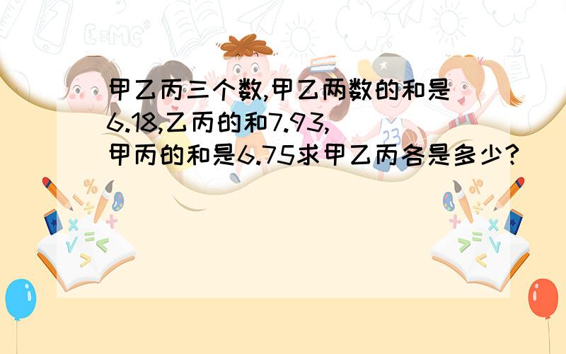 甲乙丙三个数,甲乙两数的和是6.18,乙丙的和7.93,甲丙的和是6.75求甲乙丙各是多少?