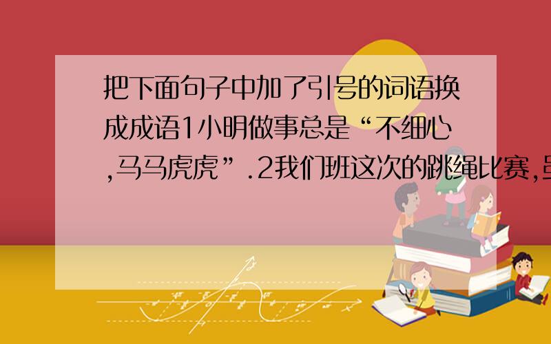 把下面句子中加了引号的词语换成成语1小明做事总是“不细心,马马虎虎”.2我们班这次的跳绳比赛,虽然“出了点差错,但马上想办法补救,还不算太晚”.3刚满月的小猫,跟妈妈“紧紧相随,一