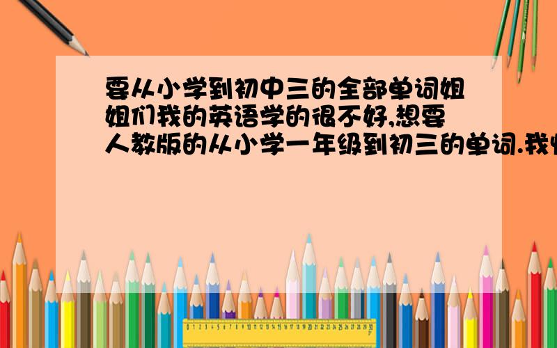 要从小学到初中三的全部单词姐姐们我的英语学的很不好,想要人教版的从小学一年级到初三的单词.我快中考了，进快。