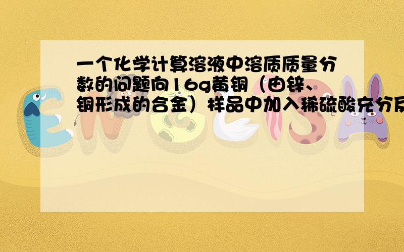 一个化学计算溶液中溶质质量分数的问题向16g黄铜（由锌、铜形成的合金）样品中加入稀硫酸充分反应,所加稀硫酸与生成气体的质量关系如图所示．求：（1）样品中铜的质量．（2）恰好完