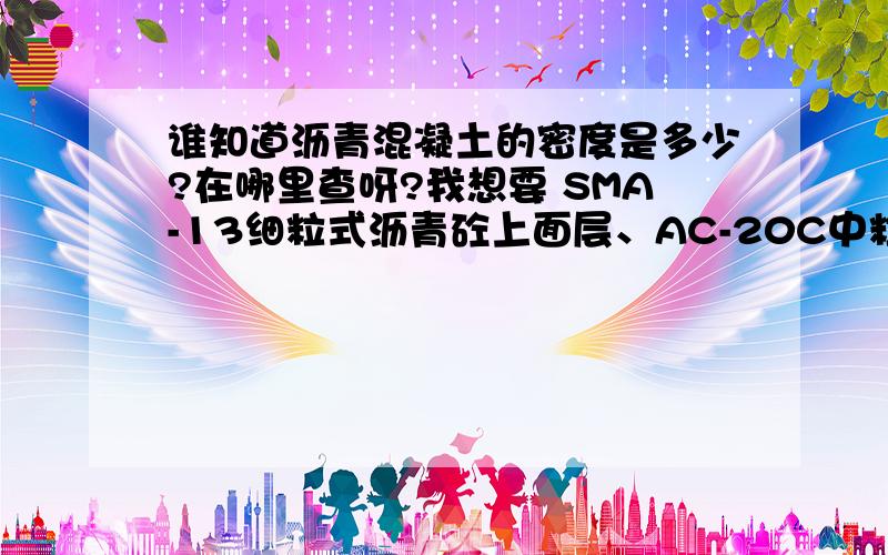 谁知道沥青混凝土的密度是多少?在哪里查呀?我想要 SMA-13细粒式沥青砼上面层、AC-20C中粒式改性沥青砼中面层和AC-25C粗粒式沥青砼下面层的密度,请大家帮我解决下