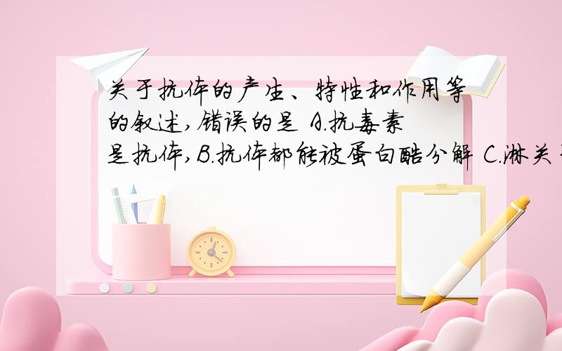 关于抗体的产生、特性和作用等的叙述,错误的是 A．抗毒素是抗体,B．抗体都能被蛋白酶分解 C．淋关于抗体的产生、特性和作用等的叙述,错误的是A．抗毒素是抗体,B．抗体都能被蛋白酶分