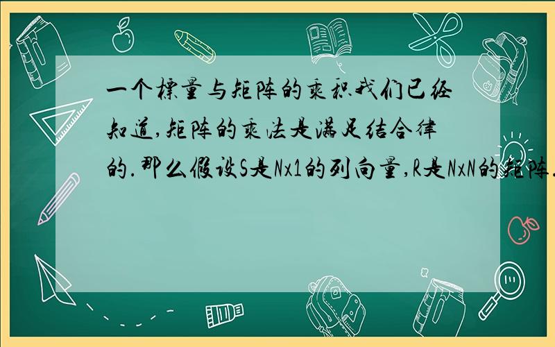 一个标量与矩阵的乘积我们已经知道,矩阵的乘法是满足结合律的.那么假设S是Nx1的列向量,R是NxN的矩阵.那么,则如图所示,等号左边括号里面为一个标量,即左边是标量乘以列向量的形式.根据矩