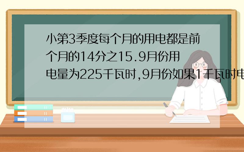 小第3季度每个月的用电都是前个月的14分之15.9月份用电量为225千瓦时,9月份如果1千瓦时电的电费0.16元费?第3季度每个月的用电量都是前一个月的14分之15.已知9月份用电量225千瓦时,9月份比七