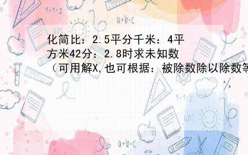 化简比：2.5平分千米：4平方米42分：2.8时求未知数（可用解X,也可根据：被除数除以除数等于商进行计算）X-0.25X=3 1-8分之5X=3分之1 1÷（X+3分之2）=5分之4