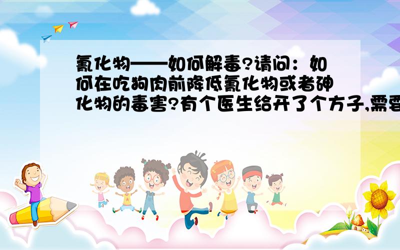 氰化物——如何解毒?请问：如何在吃狗肉前降低氰化物或者砷化物的毒害?有个医生给开了个方子,需要狗肉做药引子.而眼下我们这里毒狗的风气盛行,实在不敢保证自己买到的不是毒狗肉.目