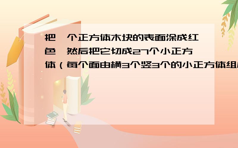 把一个正方体木块的表面涂成红色,然后把它切成27个小正方体（每个面由横3个竖3个的小正方体组成的）一个面是红色的小正方体有（ ）个,没有涂色的小正方体有（ ）个