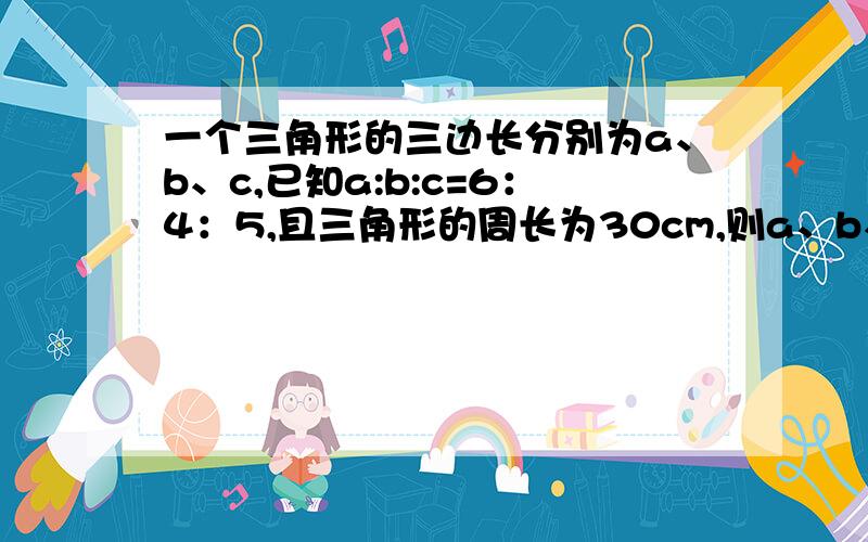 一个三角形的三边长分别为a、b、c,已知a:b:c=6：4：5,且三角形的周长为30cm,则a、b、c各是多少?希望完整，第一个回答的（不包括说自己写之类的...