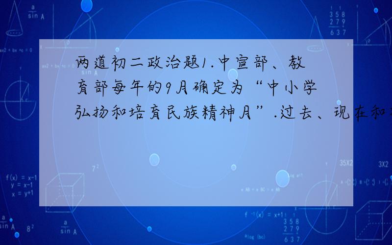 两道初二政治题1.中宣部、教育部每年的9月确定为“中小学弘扬和培育民族精神月”.过去、现在和将来,我们都要弘扬和培育民族精神.这主要是因为 （ ） A  中华民族是一个历史悠久的民族