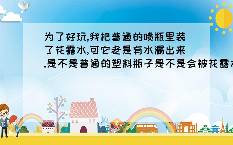 为了好玩,我把普通的喷瓶里装了花露水,可它老是有水漏出来.是不是普通的塑料瓶子是不是会被花露水腐蚀呢?