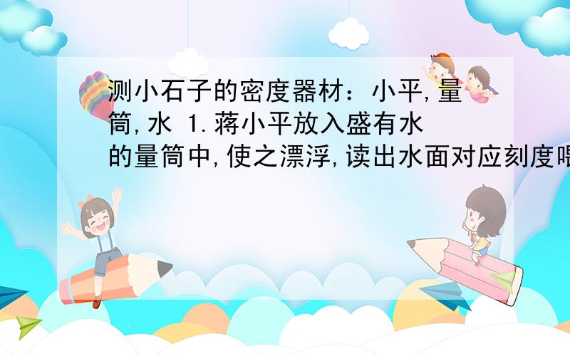 测小石子的密度器材：小平,量筒,水 1.蒋小平放入盛有水的量筒中,使之漂浮,读出水面对应刻度喂V12.将石子放入小萍中,仍未漂浮,读出水面对应刻度为V23.将石子从瓶中拿出,放入水中,读出水面