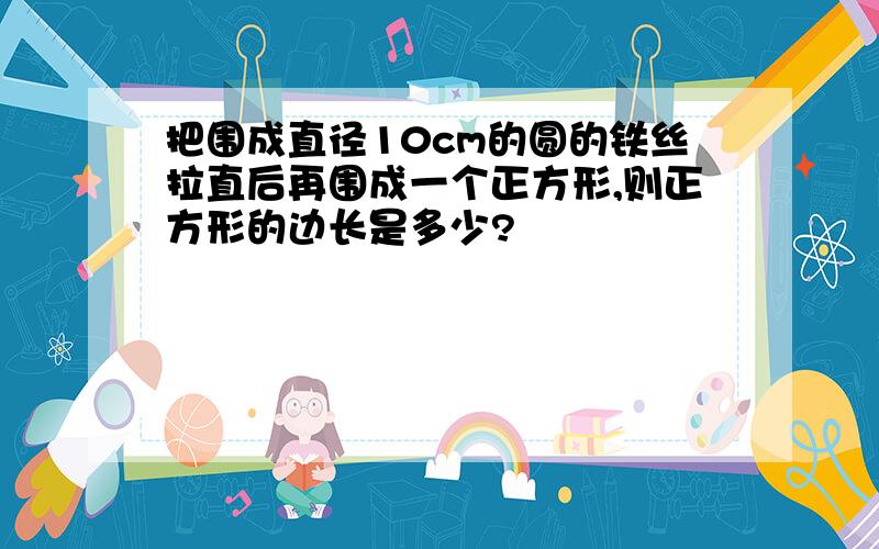 把围成直径10cm的圆的铁丝拉直后再围成一个正方形,则正方形的边长是多少?