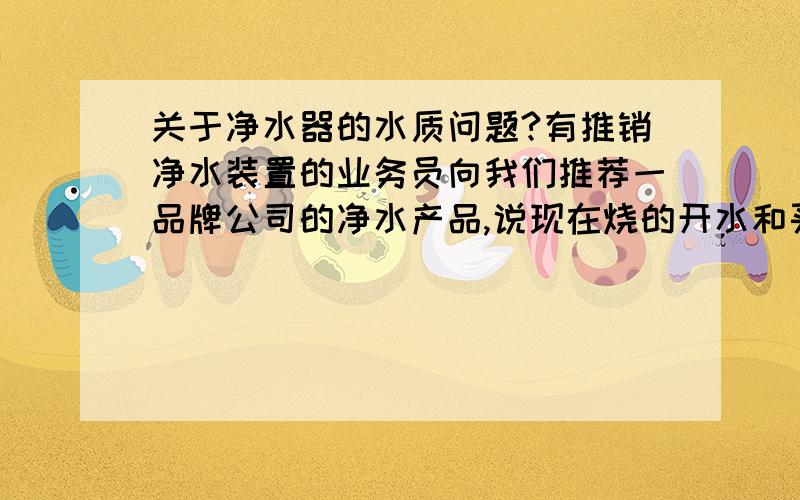 关于净水器的水质问题?有推销净水装置的业务员向我们推荐一品牌公司的净水产品,说现在烧的开水和买的桶装水都各有缺陷和不放心,说他们的产品过滤后水质能达到国家标准,具体我也说不