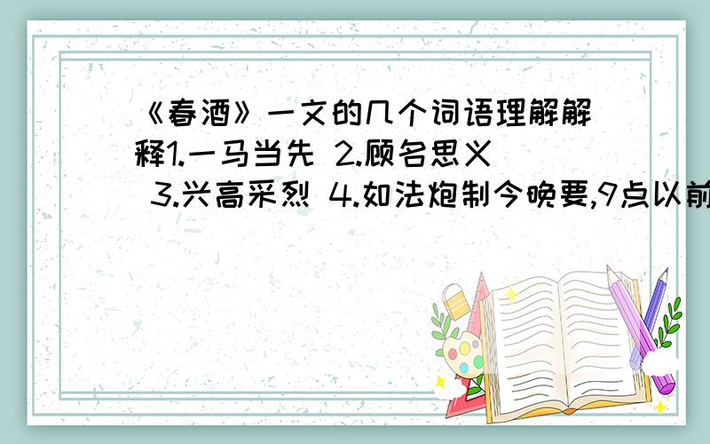 《春酒》一文的几个词语理解解释1.一马当先 2.顾名思义 3.兴高采烈 4.如法炮制今晚要,9点以前,