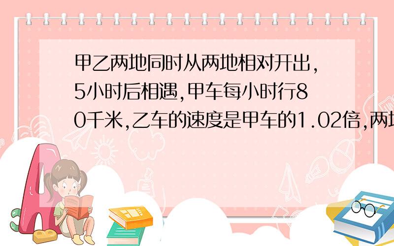 甲乙两地同时从两地相对开出,5小时后相遇,甲车每小时行80千米,乙车的速度是甲车的1.02倍,两地相距多少米?