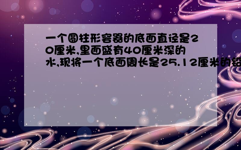 一个圆柱形容器的底面直径是20厘米,里面盛有40厘米深的水,现将一个底面周长是25.12厘米的铅锤完全沉入水中水比原来上升20分之1,铅锤的高是多少厘米?