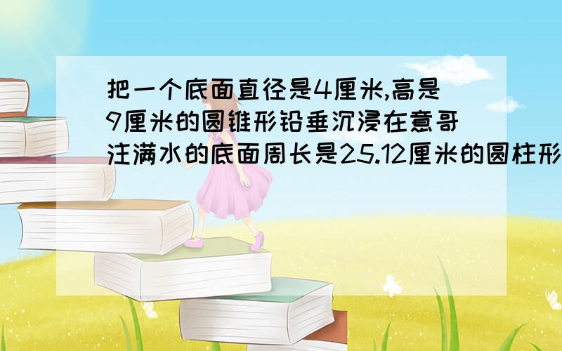 把一个底面直径是4厘米,高是9厘米的圆锥形铅垂沉浸在意哥注满水的底面周长是25.12厘米的圆柱形容器中当铅垂从水中取出后,容器中的水下降了几厘米?